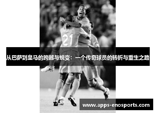从巴萨到皇马的跨越与蜕变：一个传奇球员的转折与重生之路