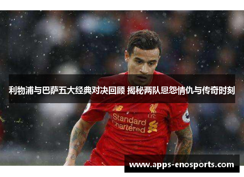 利物浦与巴萨五大经典对决回顾 揭秘两队恩怨情仇与传奇时刻