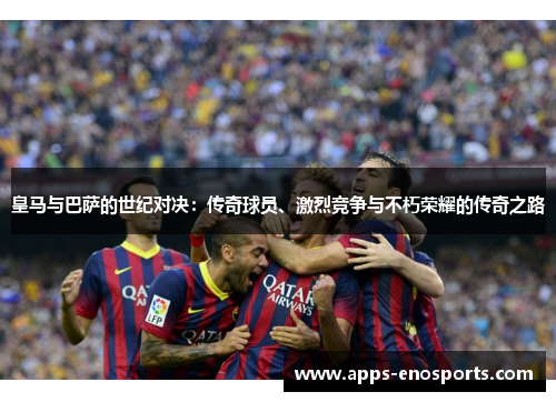 皇马与巴萨的世纪对决：传奇球员、激烈竞争与不朽荣耀的传奇之路