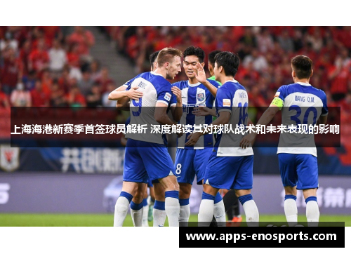 上海海港新赛季首签球员解析 深度解读其对球队战术和未来表现的影响