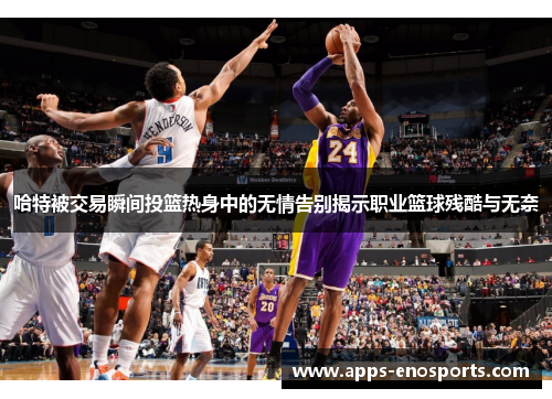 哈特被交易瞬间投篮热身中的无情告别揭示职业篮球残酷与无奈