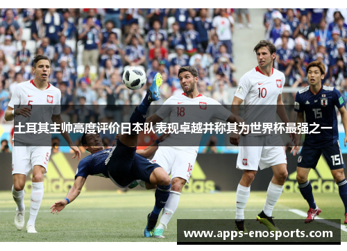土耳其主帅高度评价日本队表现卓越并称其为世界杯最强之一