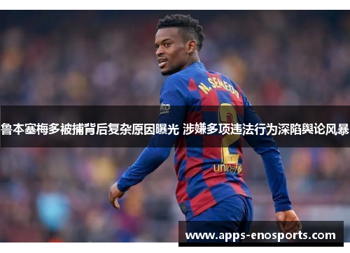 鲁本塞梅多被捕背后复杂原因曝光 涉嫌多项违法行为深陷舆论风暴