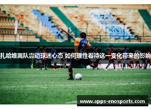 扎哈维离队震动球迷心态 如何理性看待这一变化带来的影响